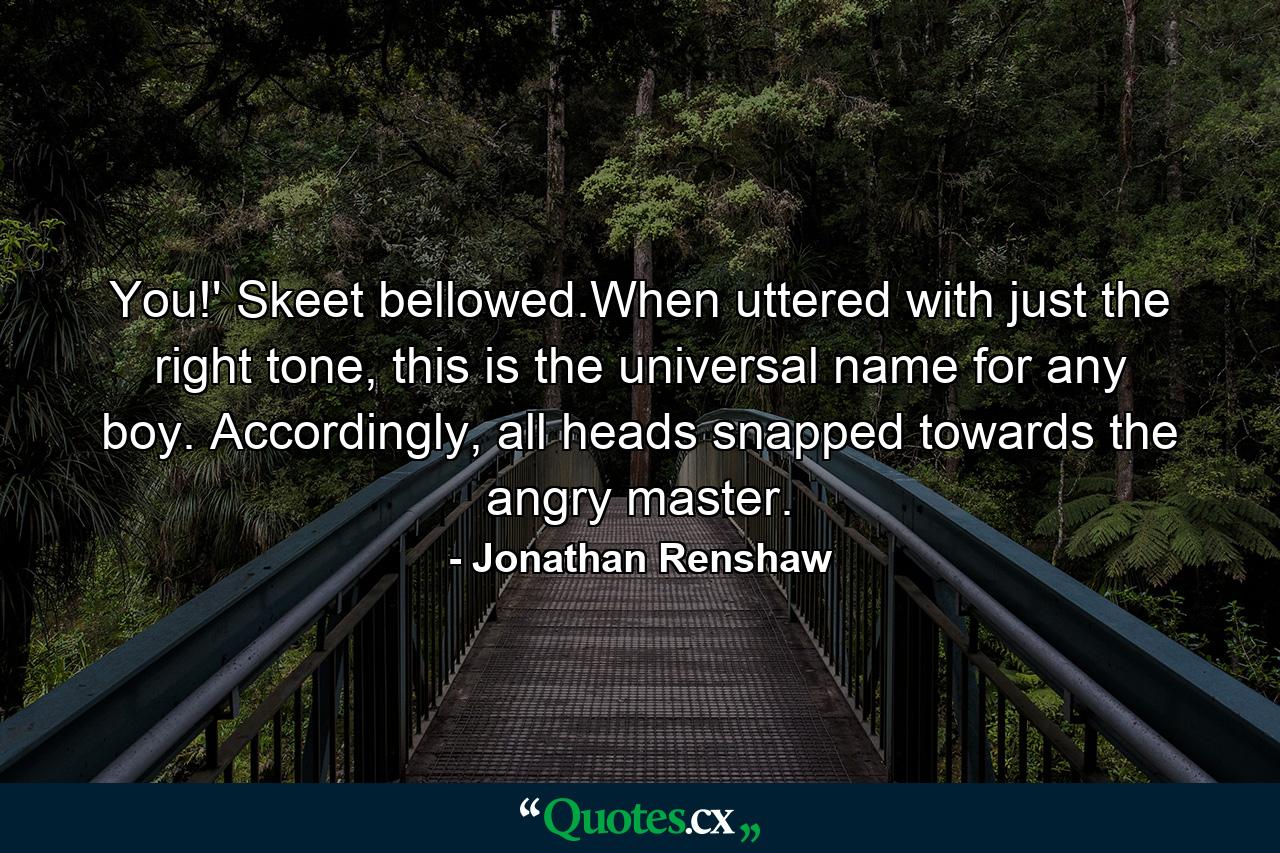 You!' Skeet bellowed.When uttered with just the right tone, this is the universal name for any boy. Accordingly, all heads snapped towards the angry master. - Quote by Jonathan Renshaw