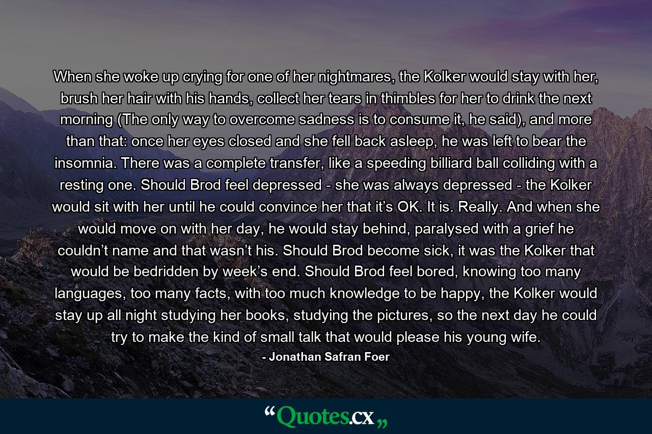 When she woke up crying for one of her nightmares, the Kolker would stay with her, brush her hair with his hands, collect her tears in thimbles for her to drink the next morning (The only way to overcome sadness is to consume it, he said), and more than that: once her eyes closed and she fell back asleep, he was left to bear the insomnia. There was a complete transfer, like a speeding billiard ball colliding with a resting one. Should Brod feel depressed - she was always depressed - the Kolker would sit with her until he could convince her that it’s OK. It is. Really. And when she would move on with her day, he would stay behind, paralysed with a grief he couldn’t name and that wasn’t his. Should Brod become sick, it was the Kolker that would be bedridden by week’s end. Should Brod feel bored, knowing too many languages, too many facts, with too much knowledge to be happy, the Kolker would stay up all night studying her books, studying the pictures, so the next day he could try to make the kind of small talk that would please his young wife. - Quote by Jonathan Safran Foer