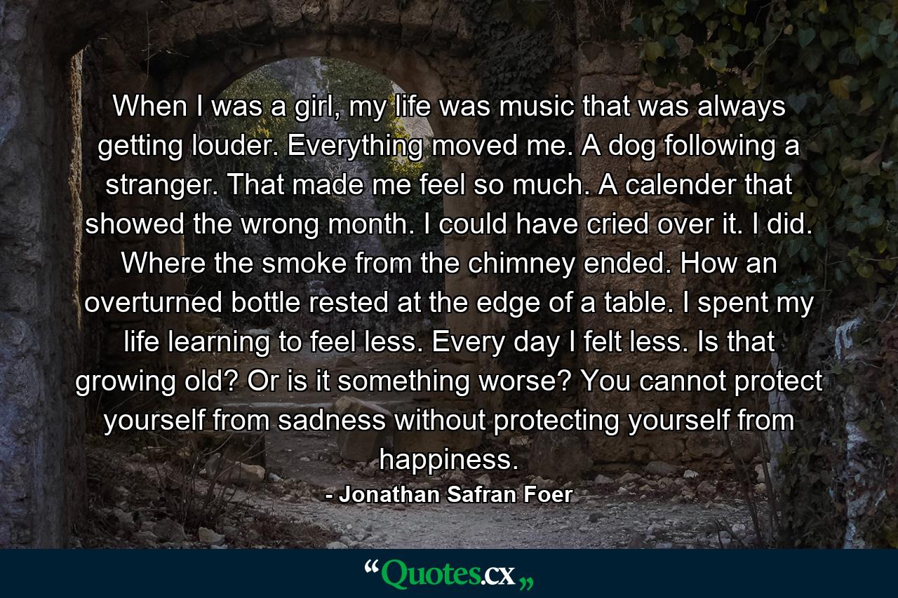 When I was a girl, my life was music that was always getting louder. Everything moved me. A dog following a stranger. That made me feel so much. A calender that showed the wrong month. I could have cried over it. I did. Where the smoke from the chimney ended. How an overturned bottle rested at the edge of a table. I spent my life learning to feel less. Every day I felt less. Is that growing old? Or is it something worse? You cannot protect yourself from sadness without protecting yourself from happiness. - Quote by Jonathan Safran Foer