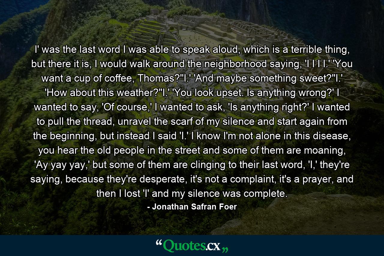 I' was the last word I was able to speak aloud, which is a terrible thing, but there it is, I would walk around the neighborhood saying, 'I I I I.' 'You want a cup of coffee, Thomas?''I.' 'And maybe something sweet?''I.' 'How about this weather?''I.' 'You look upset. Is anything wrong?' I wanted to say, 'Of course,' I wanted to ask, 'Is anything right?' I wanted to pull the thread, unravel the scarf of my silence and start again from the beginning, but instead I said 'I.' I know I'm not alone in this disease, you hear the old people in the street and some of them are moaning, 'Ay yay yay,' but some of them are clinging to their last word, 'I,' they're saying, because they're desperate, it's not a complaint, it's a prayer, and then I lost 'I' and my silence was complete. - Quote by Jonathan Safran Foer