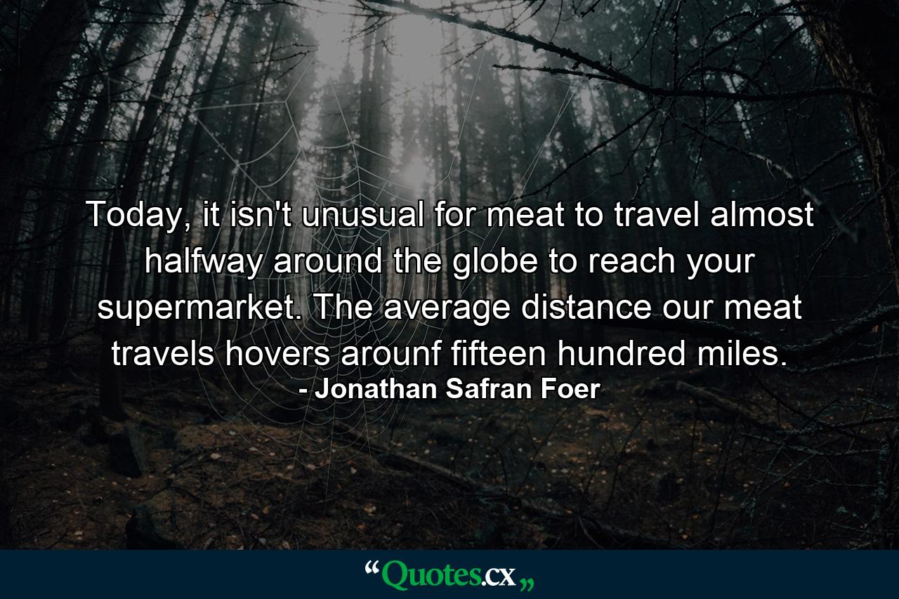 Today, it isn't unusual for meat to travel almost halfway around the globe to reach your supermarket. The average distance our meat travels hovers arounf fifteen hundred miles. - Quote by Jonathan Safran Foer