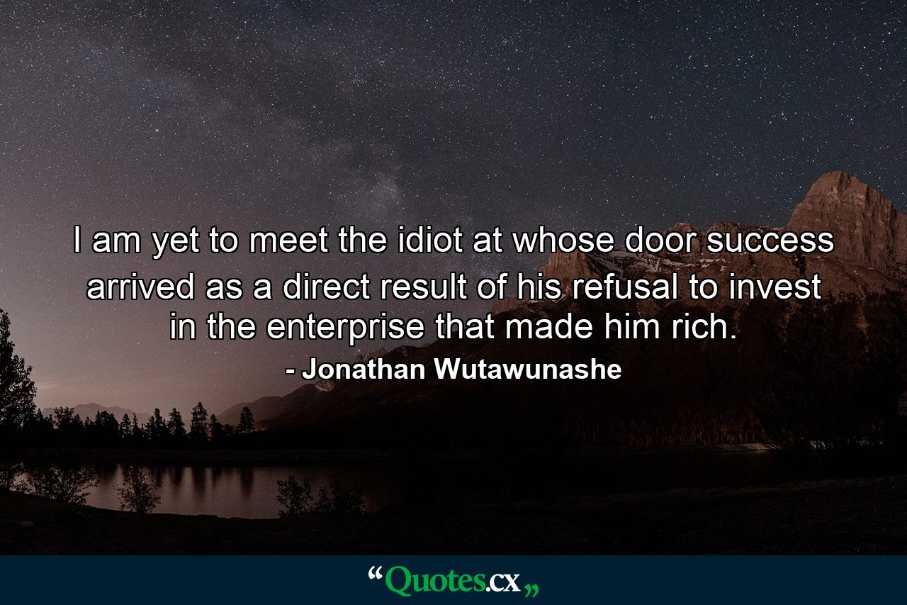 I am yet to meet the idiot at whose door success arrived as a direct result of his refusal to invest in the enterprise that made him rich. - Quote by Jonathan Wutawunashe