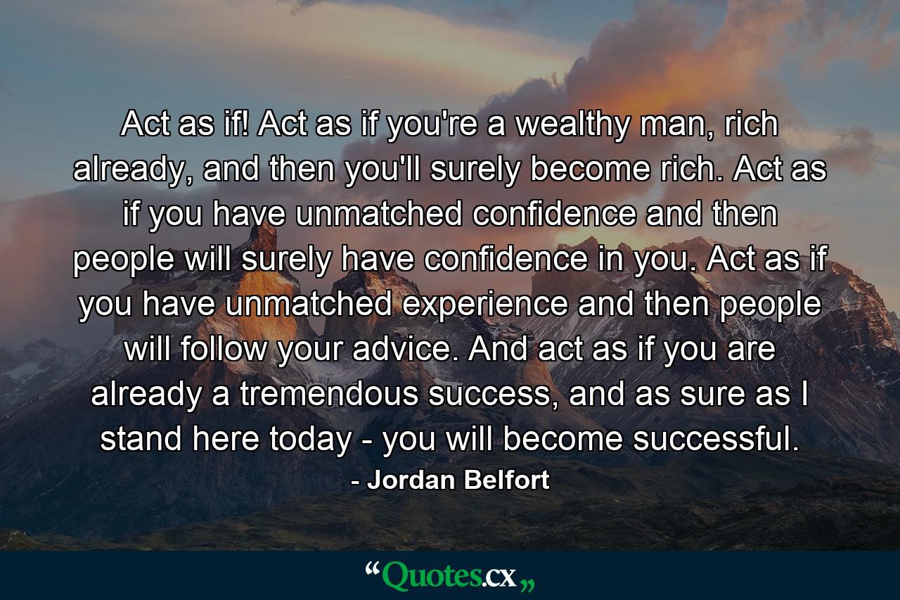 Act as if! Act as if you're a wealthy man, rich already, and then you'll surely become rich. Act as if you have unmatched confidence and then people will surely have confidence in you. Act as if you have unmatched experience and then people will follow your advice. And act as if you are already a tremendous success, and as sure as I stand here today - you will become successful. - Quote by Jordan Belfort