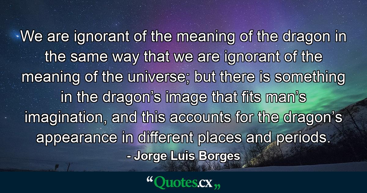 We are ignorant of the meaning of the dragon in the same way that we are ignorant of the meaning of the universe; but there is something in the dragon’s image that fits man’s imagination, and this accounts for the dragon’s appearance in different places and periods. - Quote by Jorge Luis Borges