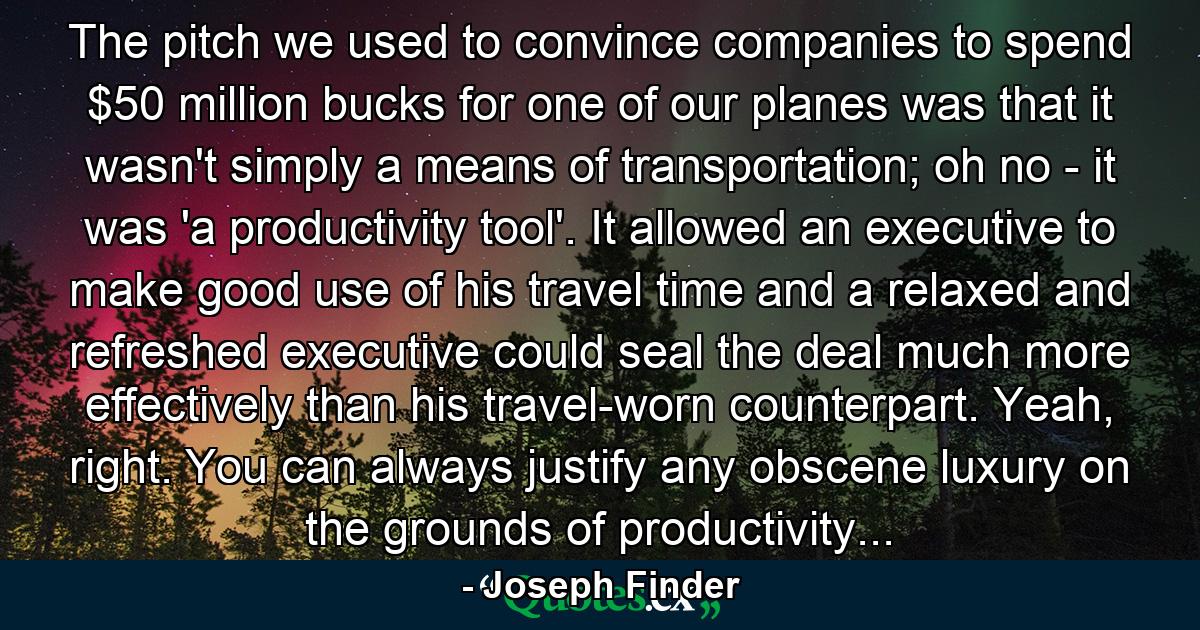 The pitch we used to convince companies to spend $50 million bucks for one of our planes was that it wasn't simply a means of transportation; oh no - it was 'a productivity tool'. It allowed an executive to make good use of his travel time and a relaxed and refreshed executive could seal the deal much more effectively than his travel-worn counterpart. Yeah, right. You can always justify any obscene luxury on the grounds of productivity... - Quote by Joseph Finder