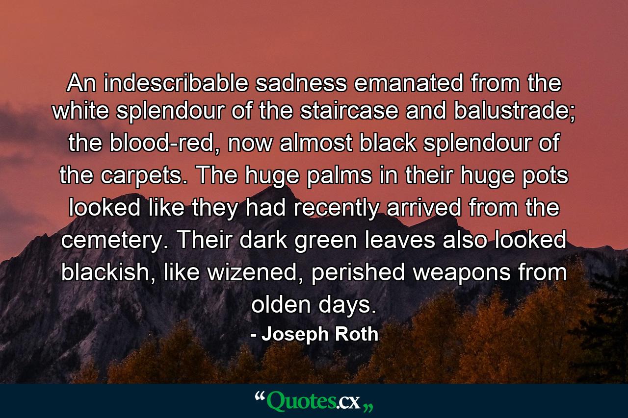 An indescribable sadness emanated from the white splendour of the staircase and balustrade; the blood-red, now almost black splendour of the carpets. The huge palms in their huge pots looked like they had recently arrived from the cemetery. Their dark green leaves also looked blackish, like wizened, perished weapons from olden days. - Quote by Joseph Roth