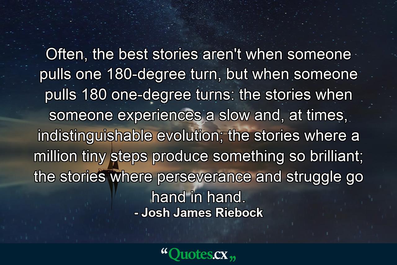 Often, the best stories aren't when someone pulls one 180-degree turn, but when someone pulls 180 one-degree turns: the stories when someone experiences a slow and, at times, indistinguishable evolution; the stories where a million tiny steps produce something so brilliant; the stories where perseverance and struggle go hand in hand. - Quote by Josh James Riebock