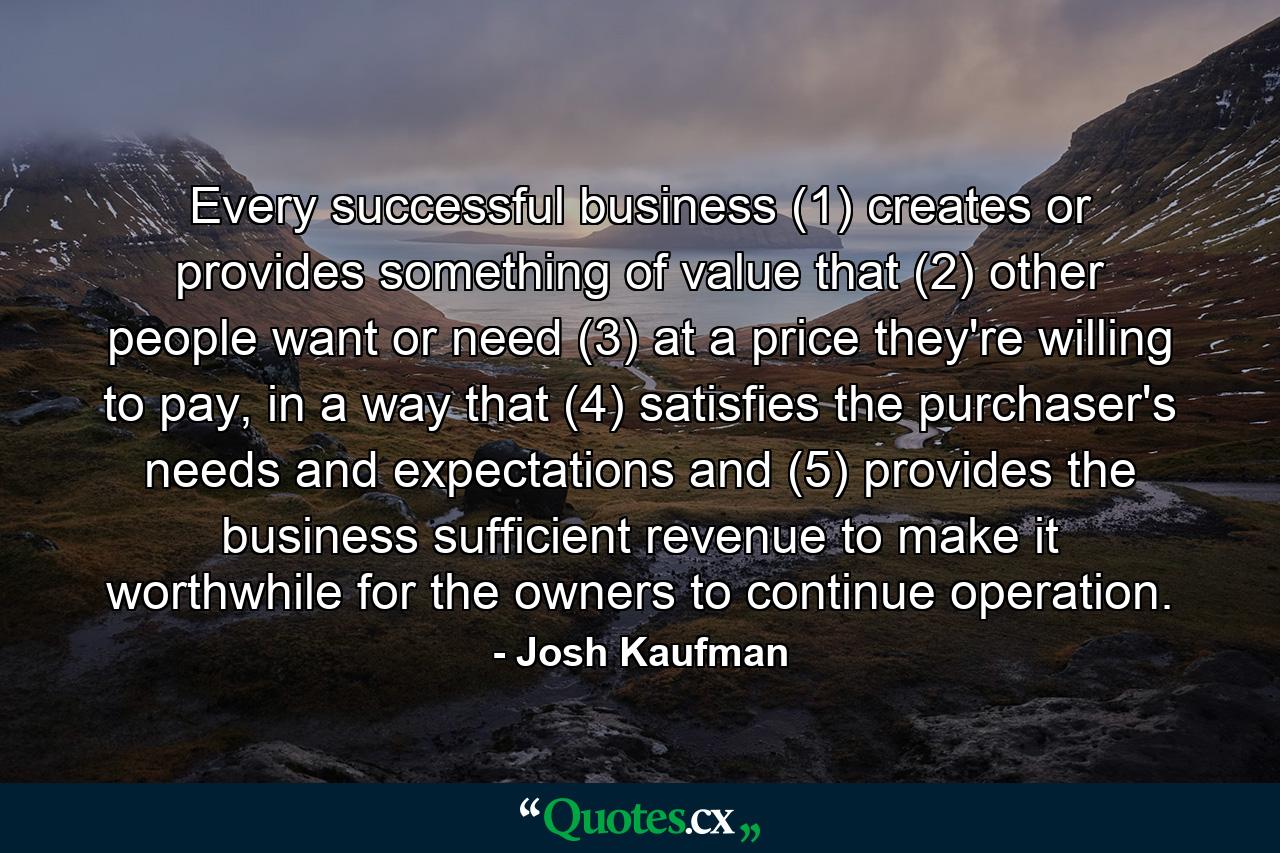 Every successful business (1) creates or provides something of value that (2) other people want or need (3) at a price they're willing to pay, in a way that (4) satisfies the purchaser's needs and expectations and (5) provides the business sufficient revenue to make it worthwhile for the owners to continue operation. - Quote by Josh Kaufman