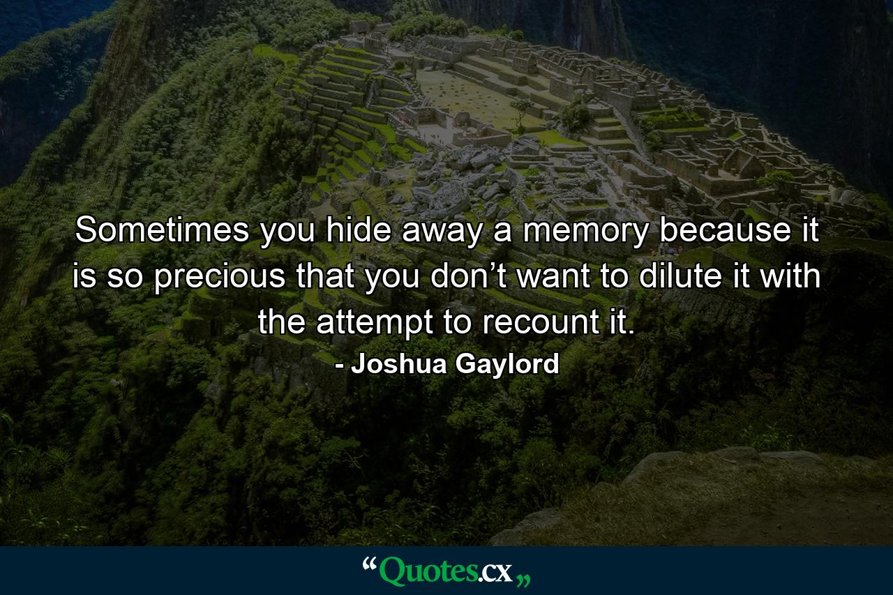 Sometimes you hide away a memory because it is so precious that you don’t want to dilute it with the attempt to recount it. - Quote by Joshua Gaylord