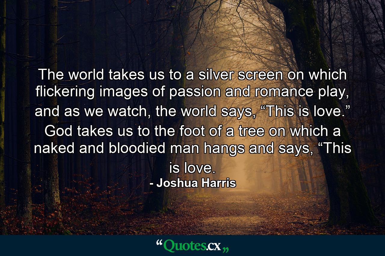 The world takes us to a silver screen on which flickering images of passion and romance play, and as we watch, the world says, “This is love.” God takes us to the foot of a tree on which a naked and bloodied man hangs and says, “This is love. - Quote by Joshua Harris