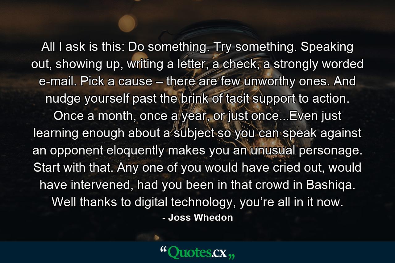 All I ask is this: Do something. Try something. Speaking out, showing up, writing a letter, a check, a strongly worded e-mail. Pick a cause – there are few unworthy ones. And nudge yourself past the brink of tacit support to action. Once a month, once a year, or just once...Even just learning enough about a subject so you can speak against an opponent eloquently makes you an unusual personage. Start with that. Any one of you would have cried out, would have intervened, had you been in that crowd in Bashiqa. Well thanks to digital technology, you’re all in it now. - Quote by Joss Whedon