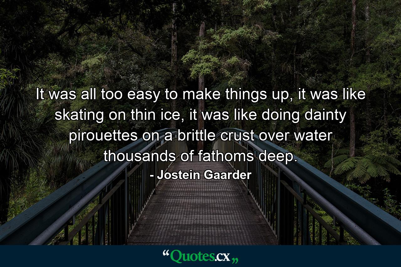 It was all too easy to make things up, it was like skating on thin ice, it was like doing dainty pirouettes on a brittle crust over water thousands of fathoms deep. - Quote by Jostein Gaarder