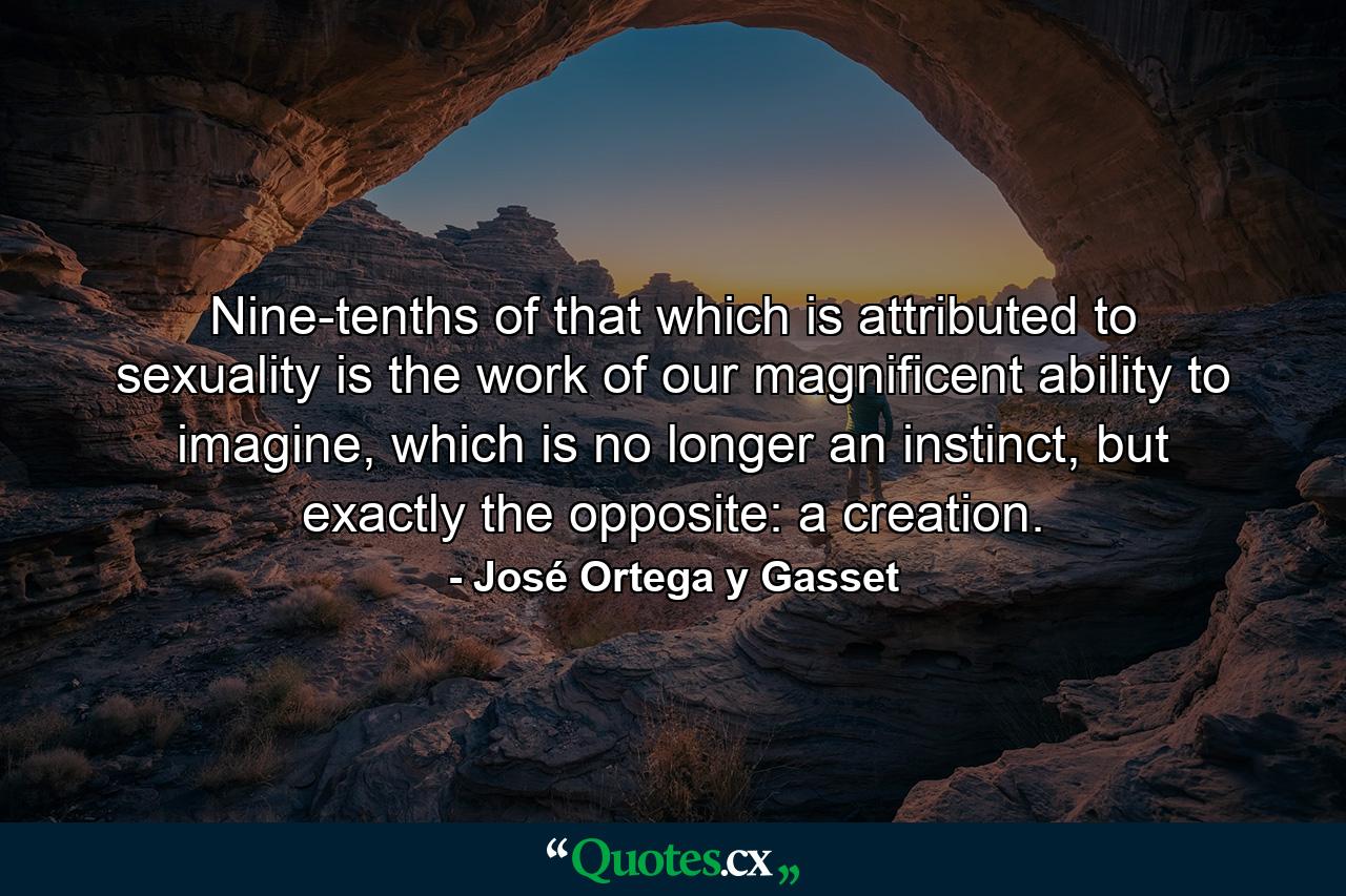 Nine-tenths of that which is attributed to sexuality is the work of our magnificent ability to imagine, which is no longer an instinct, but exactly the opposite: a creation. - Quote by José Ortega y Gasset