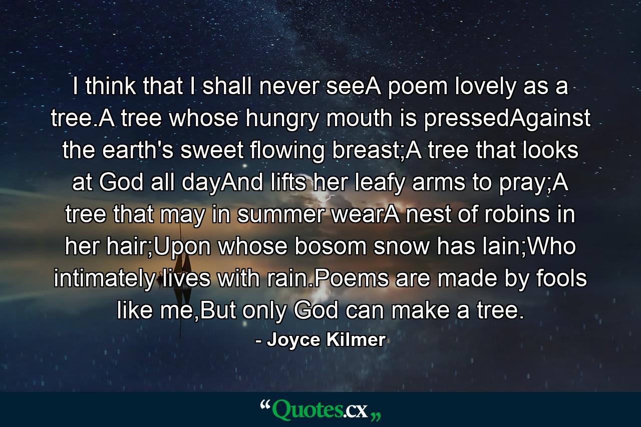 I think that I shall never seeA poem lovely as a tree.A tree whose hungry mouth is pressedAgainst the earth's sweet flowing breast;A tree that looks at God all dayAnd lifts her leafy arms to pray;A tree that may in summer wearA nest of robins in her hair;Upon whose bosom snow has lain;Who intimately lives with rain.Poems are made by fools like me,But only God can make a tree. - Quote by Joyce Kilmer