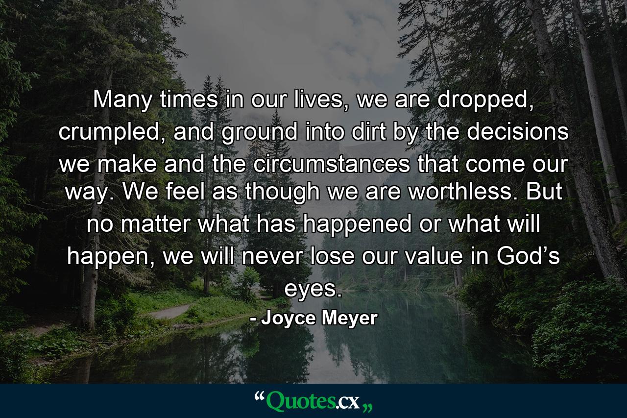 Many times in our lives, we are dropped, crumpled, and ground into dirt by the decisions we make and the circumstances that come our way. We feel as though we are worthless. But no matter what has happened or what will happen, we will never lose our value in God’s eyes. - Quote by Joyce Meyer