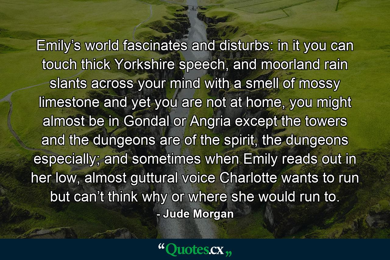 Emily’s world fascinates and disturbs: in it you can touch thick Yorkshire speech, and moorland rain slants across your mind with a smell of mossy limestone and yet you are not at home, you might almost be in Gondal or Angria except the towers and the dungeons are of the spirit, the dungeons especially; and sometimes when Emily reads out in her low, almost guttural voice Charlotte wants to run but can’t think why or where she would run to. - Quote by Jude Morgan