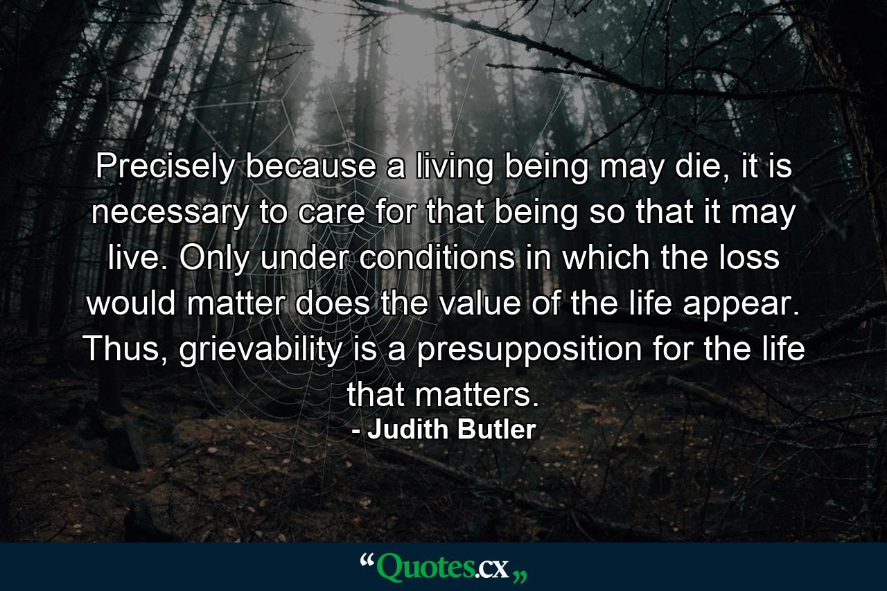 Precisely because a living being may die, it is necessary to care for that being so that it may live. Only under conditions in which the loss would matter does the value of the life appear. Thus, grievability is a presupposition for the life that matters. - Quote by Judith Butler