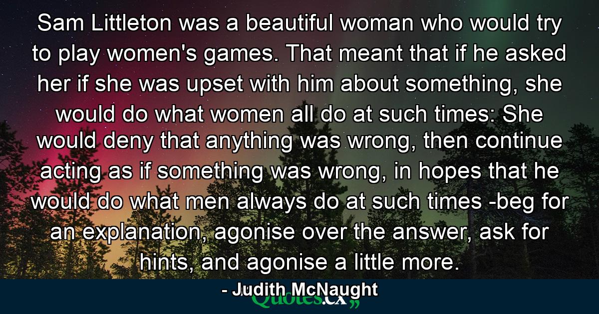 Sam Littleton was a beautiful woman who would try to play women's games. That meant that if he asked her if she was upset with him about something, she would do what women all do at such times: She would deny that anything was wrong, then continue acting as if something was wrong, in hopes that he would do what men always do at such times -beg for an explanation, agonise over the answer, ask for hints, and agonise a little more. - Quote by Judith McNaught