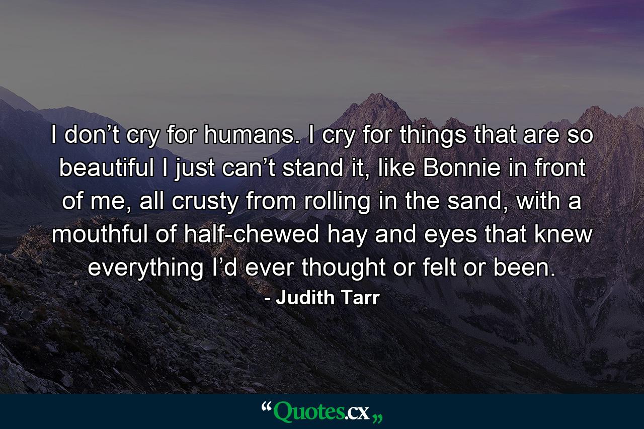 I don’t cry for humans. I cry for things that are so beautiful I just can’t stand it, like Bonnie in front of me, all crusty from rolling in the sand, with a mouthful of half-chewed hay and eyes that knew everything I’d ever thought or felt or been. - Quote by Judith Tarr