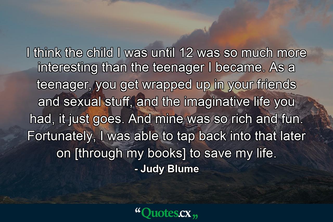 I think the child I was until 12 was so much more interesting than the teenager I became. As a teenager, you get wrapped up in your friends and sexual stuff, and the imaginative life you had, it just goes. And mine was so rich and fun. Fortunately, I was able to tap back into that later on [through my books] to save my life. - Quote by Judy Blume