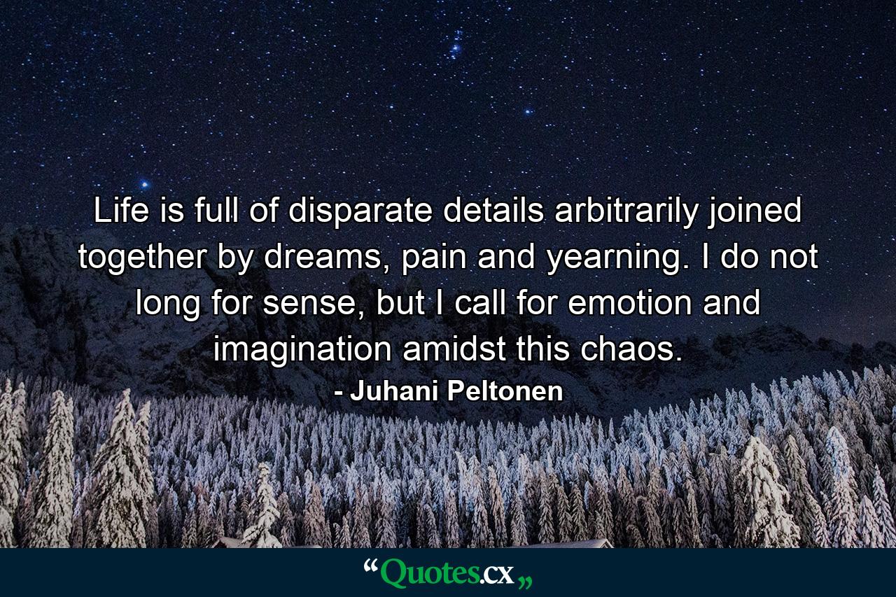 Life is full of disparate details arbitrarily joined together by dreams, pain and yearning. I do not long for sense, but I call for emotion and imagination amidst this chaos. - Quote by Juhani Peltonen