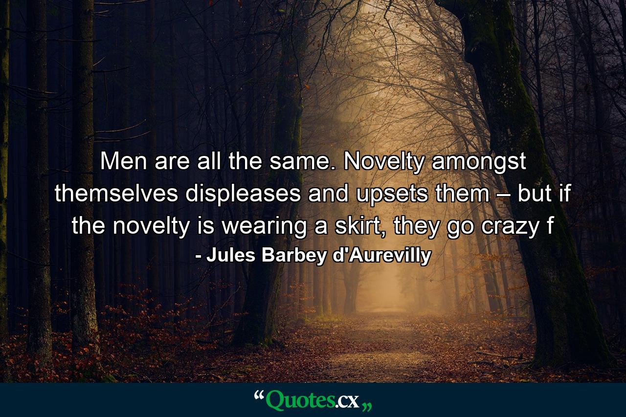 Men are all the same. Novelty amongst themselves displeases and upsets them – but if the novelty is wearing a skirt, they go crazy f - Quote by Jules Barbey d'Aurevilly