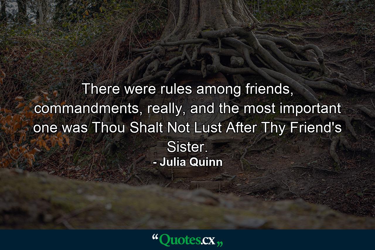 There were rules among friends, commandments, really, and the most important one was Thou Shalt Not Lust After Thy Friend's Sister. - Quote by Julia Quinn