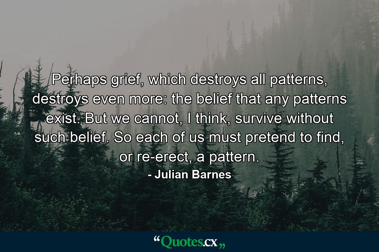 Perhaps grief, which destroys all patterns, destroys even more: the belief that any patterns exist. But we cannot, I think, survive without such belief. So each of us must pretend to find, or re-erect, a pattern. - Quote by Julian Barnes