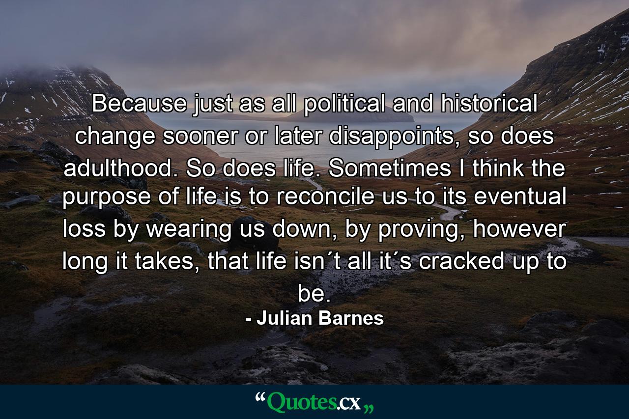 Because just as all political and historical change sooner or later disappoints, so does adulthood. So does life. Sometimes I think the purpose of life is to reconcile us to its eventual loss by wearing us down, by proving, however long it takes, that life isn´t all it´s cracked up to be. - Quote by Julian Barnes