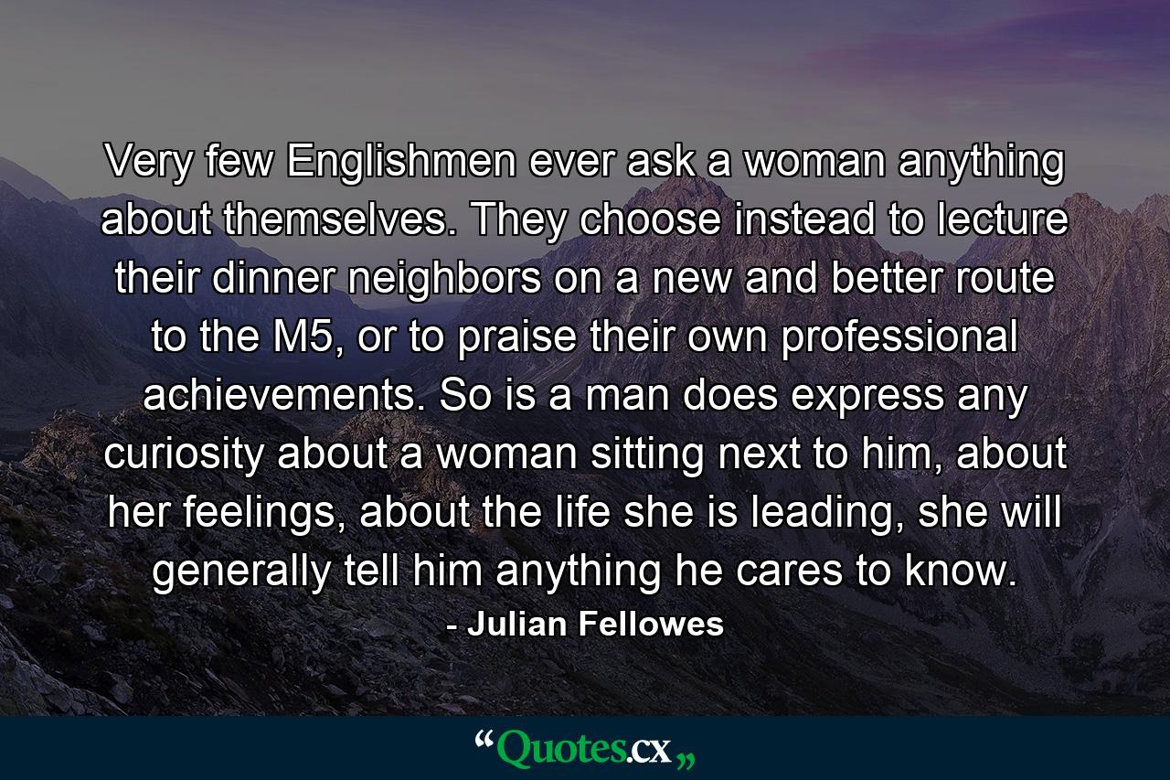 Very few Englishmen ever ask a woman anything about themselves. They choose instead to lecture their dinner neighbors on a new and better route to the M5, or to praise their own professional achievements. So is a man does express any curiosity about a woman sitting next to him, about her feelings, about the life she is leading, she will generally tell him anything he cares to know. - Quote by Julian Fellowes