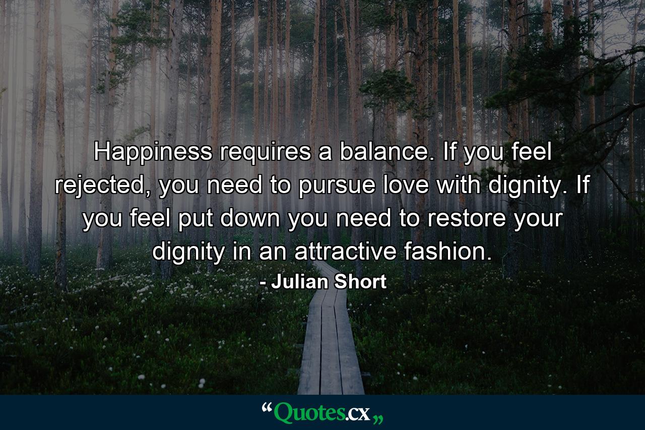 Happiness requires a balance. If you feel rejected, you need to pursue love with dignity. If you feel put down you need to restore your dignity in an attractive fashion. - Quote by Julian Short