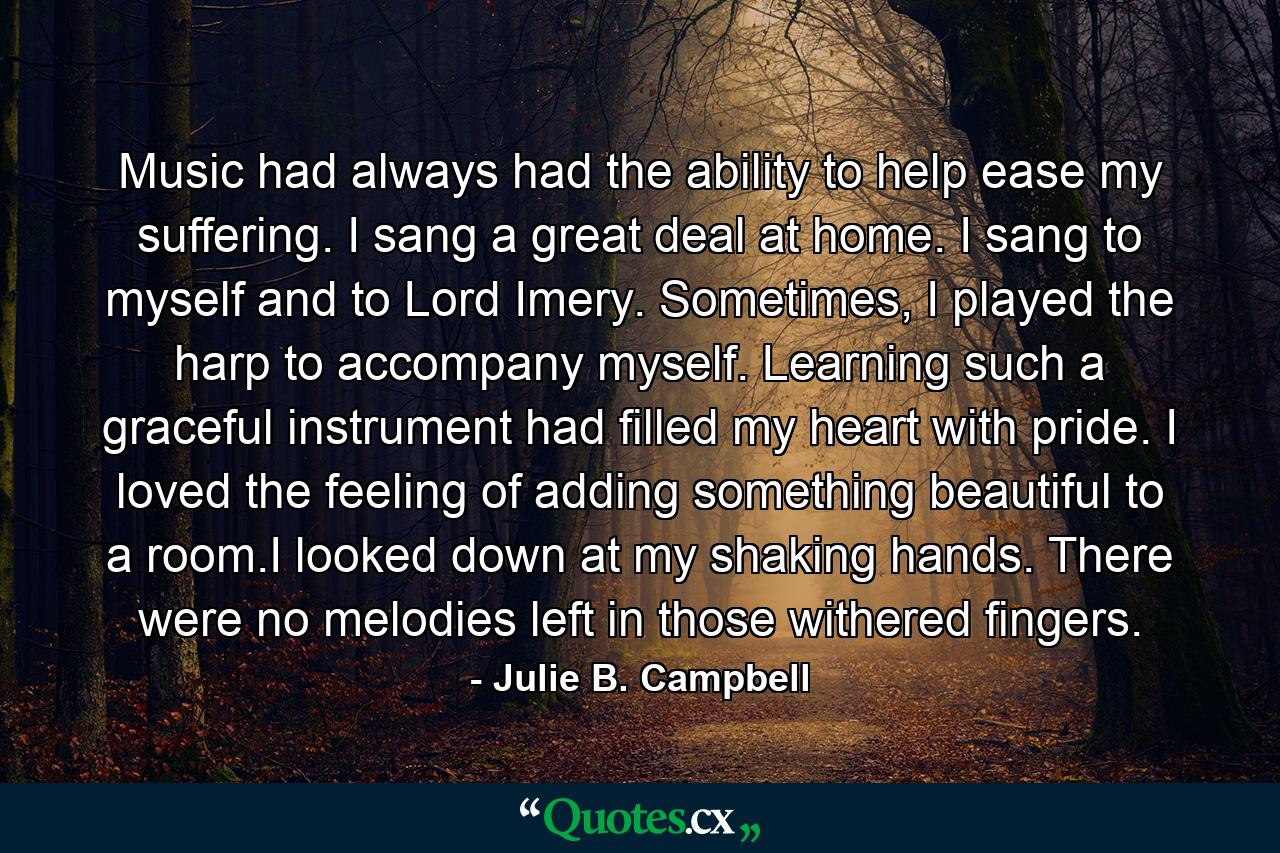 Music had always had the ability to help ease my suffering. I sang a great deal at home. I sang to myself and to Lord Imery. Sometimes, I played the harp to accompany myself. Learning such a graceful instrument had filled my heart with pride. I loved the feeling of adding something beautiful to a room.I looked down at my shaking hands. There were no melodies left in those withered fingers. - Quote by Julie B. Campbell