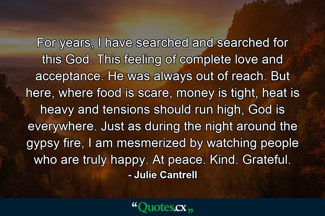 For years, I have searched and searched for this God. This feeling of complete love and acceptance. He was always out of reach. But here, where food is scare, money is tight, heat is heavy and tensions should run high, God is everywhere. Just as during the night around the gypsy fire, I am mesmerized by watching people who are truly happy. At peace. Kind. Grateful. - Quote by Julie Cantrell