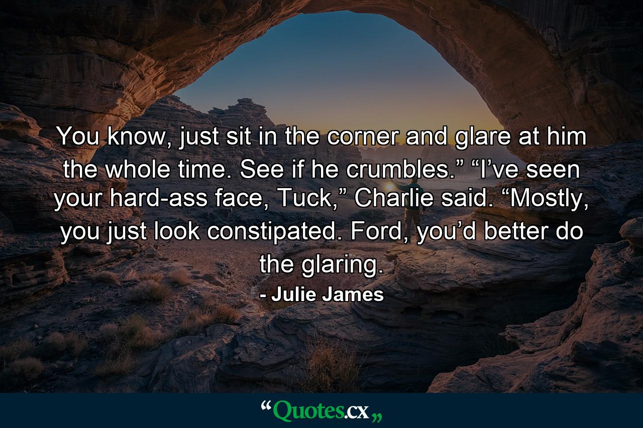 You know, just sit in the corner and glare at him the whole time. See if he crumbles.” “I’ve seen your hard-ass face, Tuck,” Charlie said. “Mostly, you just look constipated. Ford, you’d better do the glaring. - Quote by Julie James