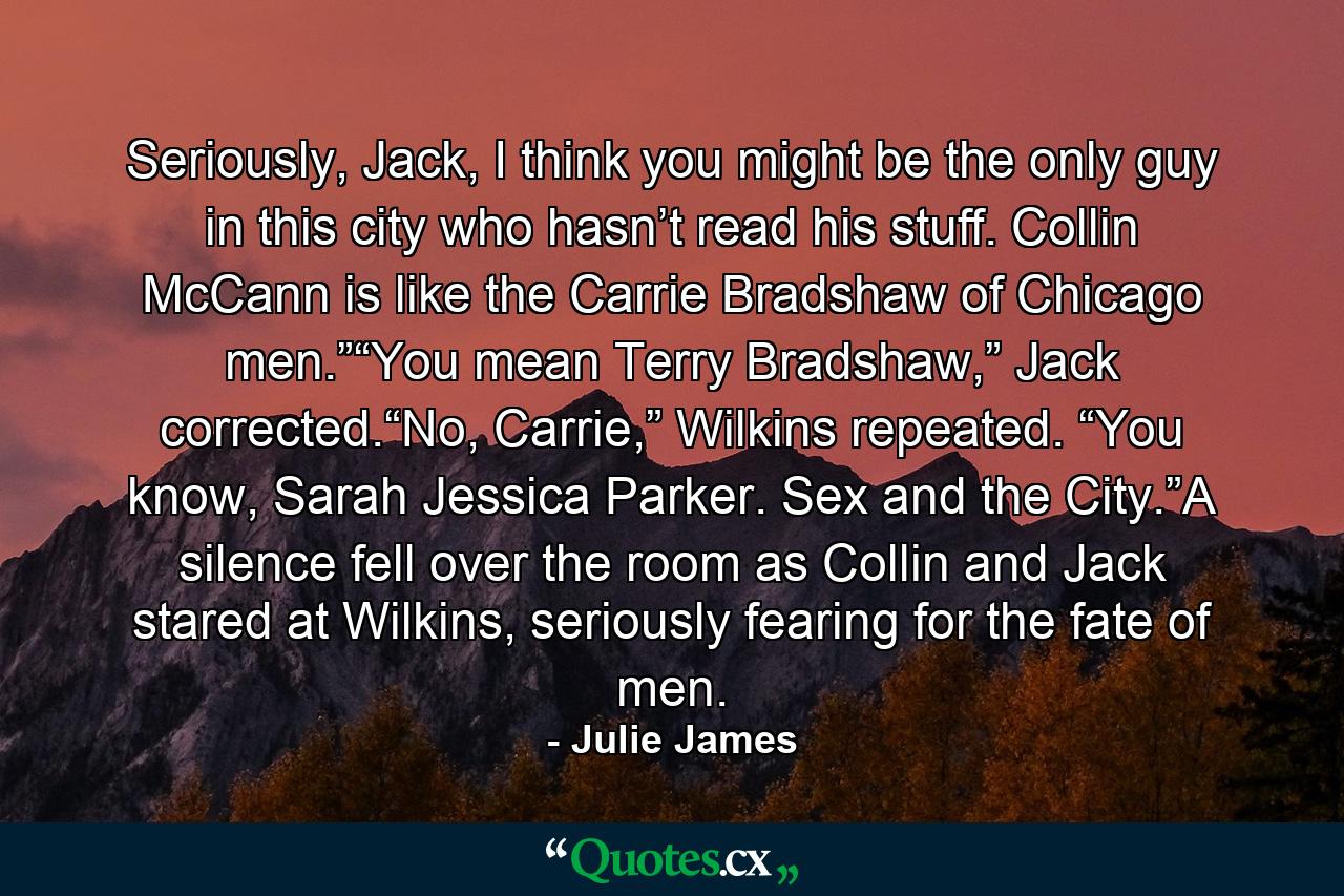 Seriously, Jack, I think you might be the only guy in this city who hasn’t read his stuff. Collin McCann is like the Carrie Bradshaw of Chicago men.”“You mean Terry Bradshaw,” Jack corrected.“No, Carrie,” Wilkins repeated. “You know, Sarah Jessica Parker. Sex and the City.”A silence fell over the room as Collin and Jack stared at Wilkins, seriously fearing for the fate of men. - Quote by Julie James