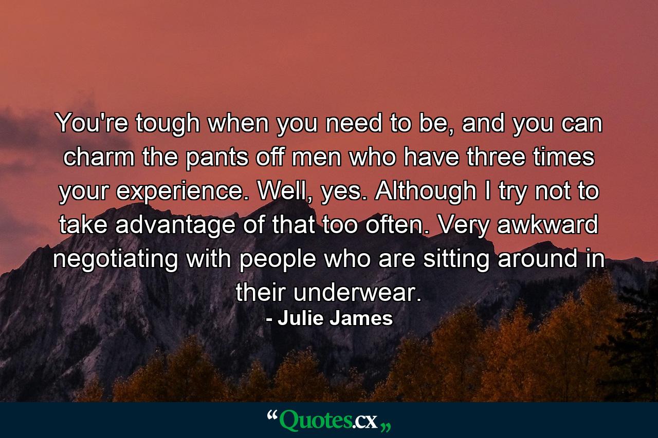 You're tough when you need to be, and you can charm the pants off men who have three times your experience. Well, yes. Although I try not to take advantage of that too often. Very awkward negotiating with people who are sitting around in their underwear. - Quote by Julie James