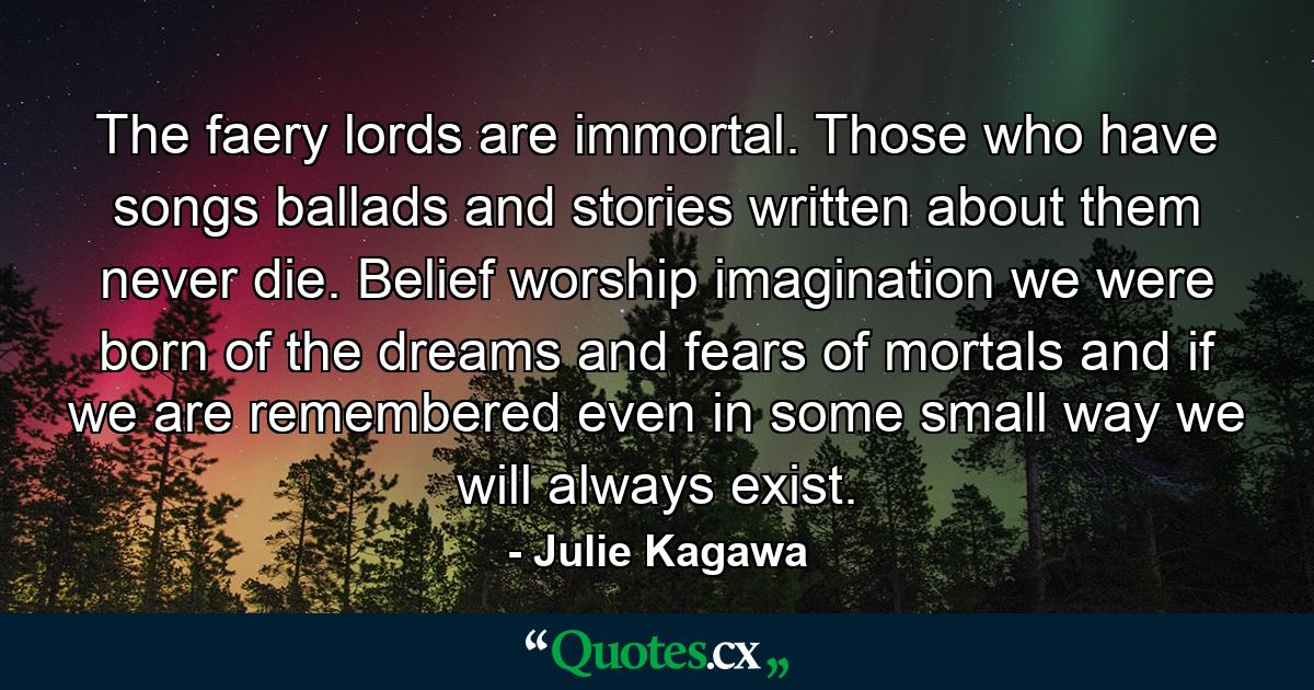 The faery lords are immortal. Those who have songs ballads and stories written about them never die. Belief worship imagination we were born of the dreams and fears of mortals and if we are remembered even in some small way we will always exist. - Quote by Julie Kagawa