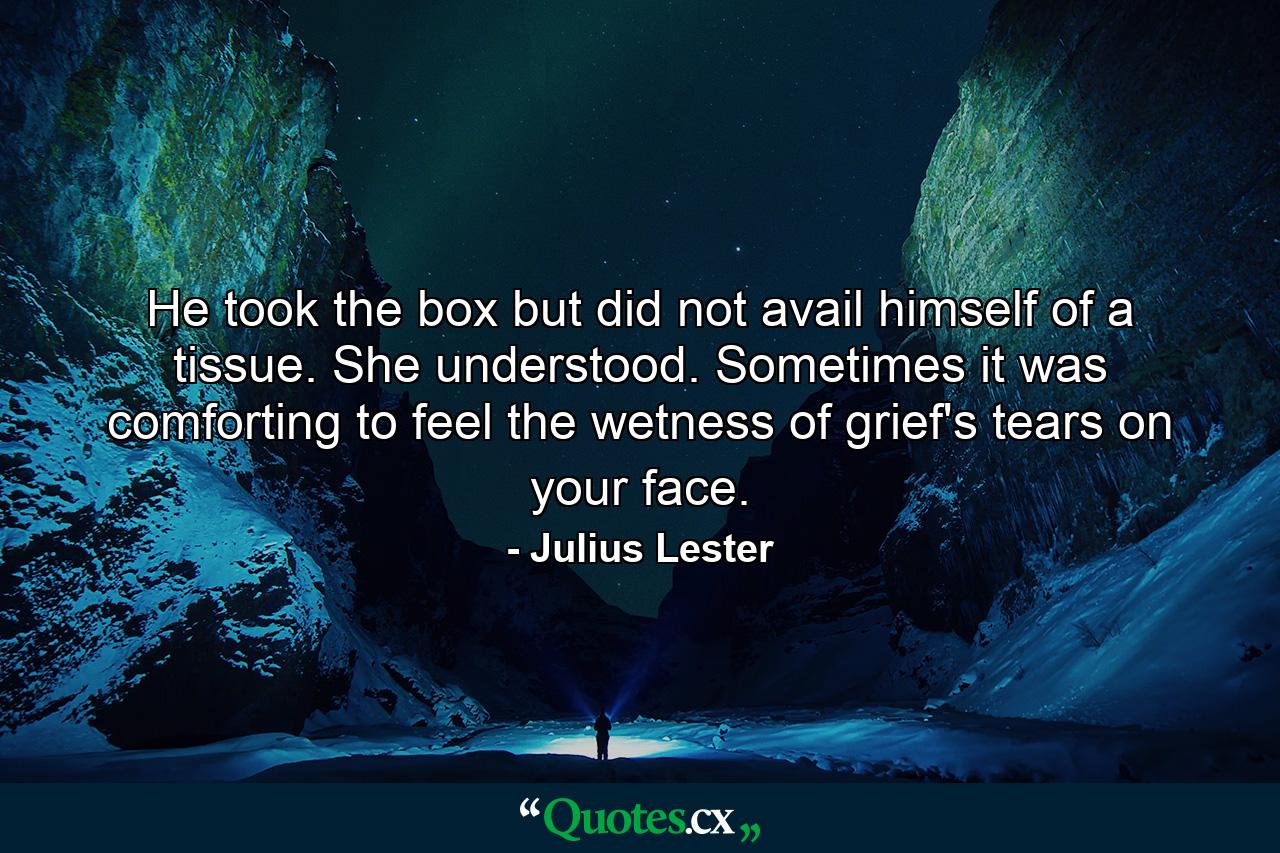 He took the box but did not avail himself of a tissue. She understood. Sometimes it was comforting to feel the wetness of grief's tears on your face. - Quote by Julius Lester