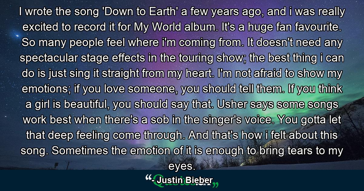 I wrote the song 'Down to Earth' a few years ago, and i was really excited to record it for My World album. It's a huge fan favourite. So many people feel where i'm coming from. It doesn't need any spectacular stage effects in the touring show; the best thing i can do is just sing it straight from my heart. I'm not afraid to show my emotions; if you love someone, you should tell them. If you think a girl is beautiful, you should say that. Usher says some songs work best when there's a sob in the singer's voice. You gotta let that deep feeling come through. And that's how i felt about this song. Sometimes the emotion of it is enough to bring tears to my eyes. - Quote by Justin Bieber