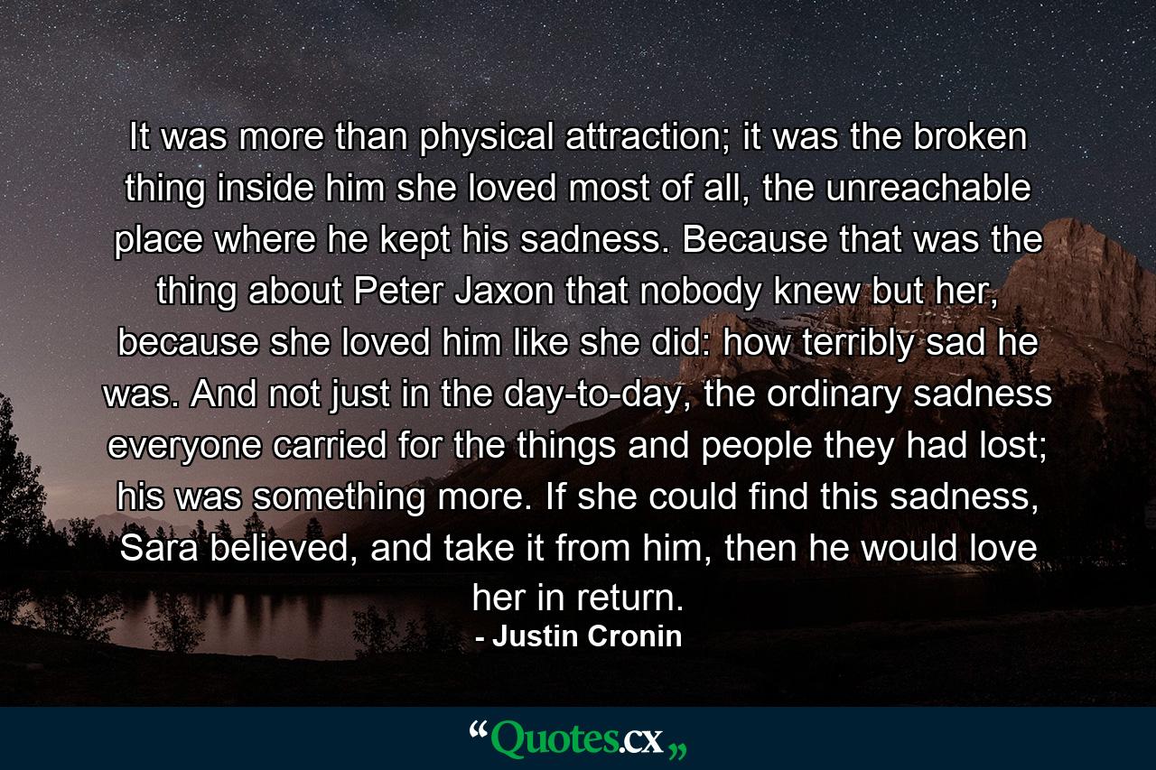 It was more than physical attraction; it was the broken thing inside him she loved most of all, the unreachable place where he kept his sadness. Because that was the thing about Peter Jaxon that nobody knew but her, because she loved him like she did: how terribly sad he was. And not just in the day-to-day, the ordinary sadness everyone carried for the things and people they had lost; his was something more. If she could find this sadness, Sara believed, and take it from him, then he would love her in return. - Quote by Justin Cronin