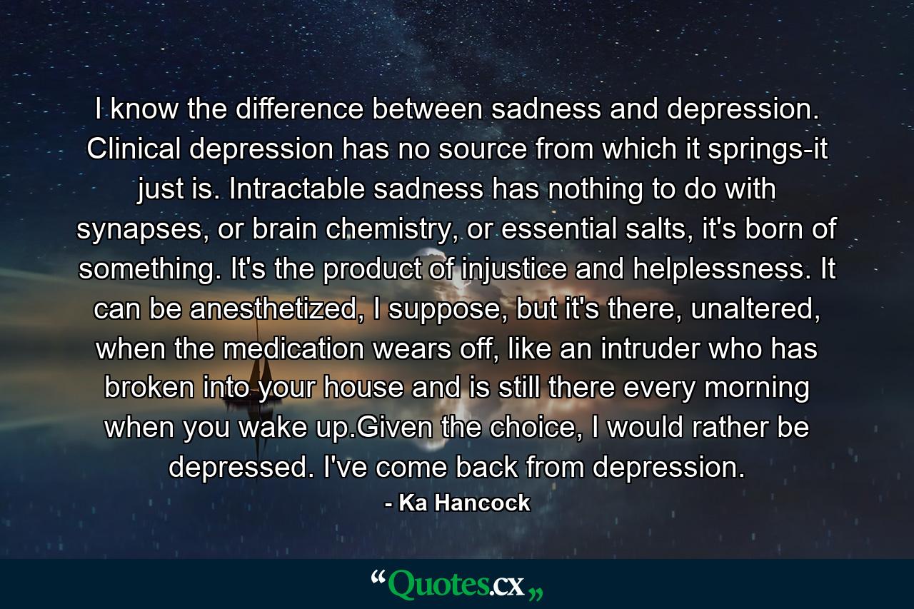 I know the difference between sadness and depression. Clinical depression has no source from which it springs-it just is. Intractable sadness has nothing to do with synapses, or brain chemistry, or essential salts, it's born of something. It's the product of injustice and helplessness. It can be anesthetized, I suppose, but it's there, unaltered, when the medication wears off, like an intruder who has broken into your house and is still there every morning when you wake up.Given the choice, I would rather be depressed. I've come back from depression. - Quote by Ka Hancock