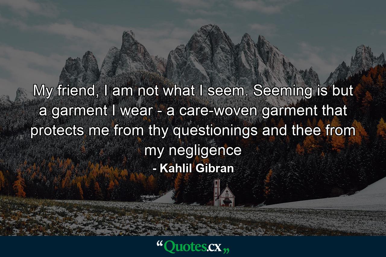 My friend, I am not what I seem. Seeming is but a garment I wear - a care-woven garment that protects me from thy questionings and thee from my negligence - Quote by Kahlil Gibran