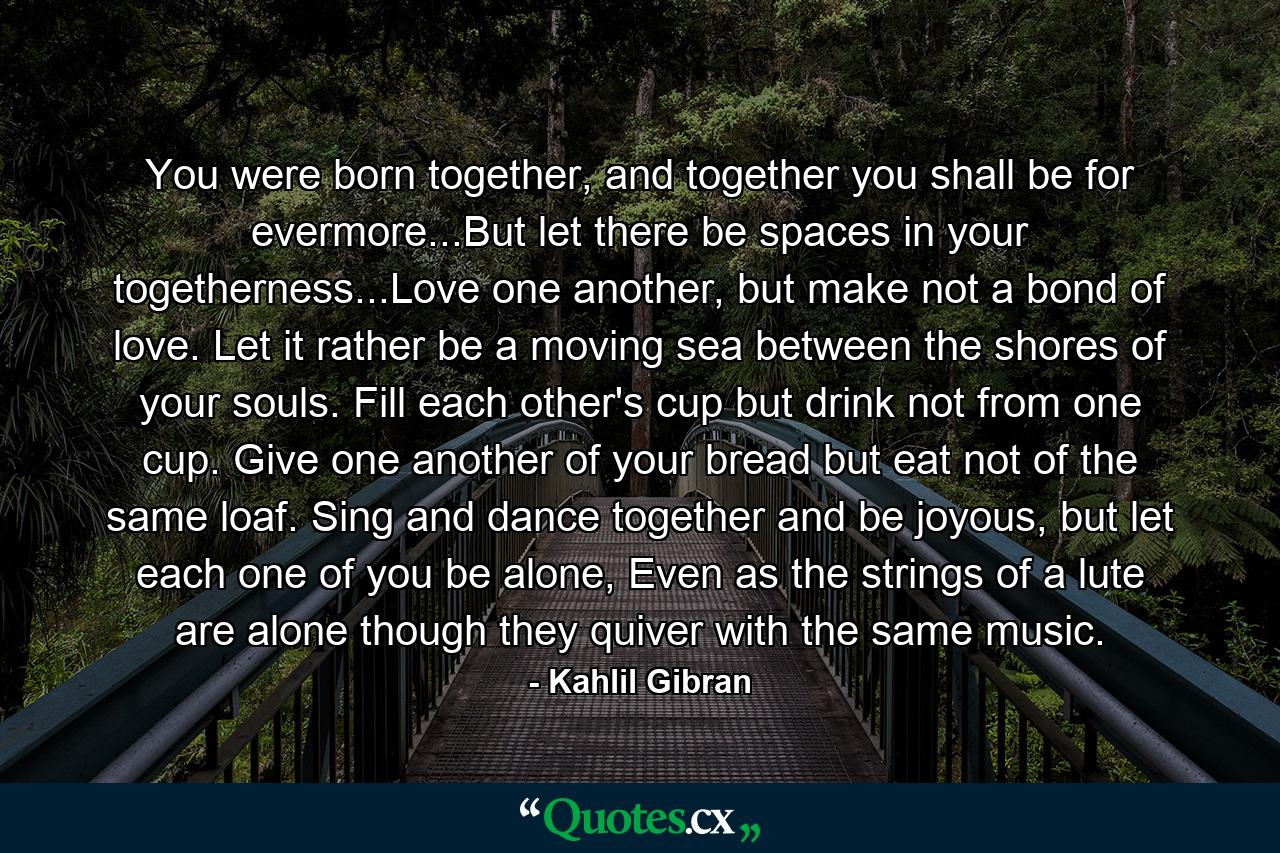 You were born together, and together you shall be for evermore...But let there be spaces in your togetherness...Love one another, but make not a bond of love. Let it rather be a moving sea between the shores of your souls. Fill each other's cup but drink not from one cup. Give one another of your bread but eat not of the same loaf. Sing and dance together and be joyous, but let each one of you be alone, Even as the strings of a lute are alone though they quiver with the same music. - Quote by Kahlil Gibran