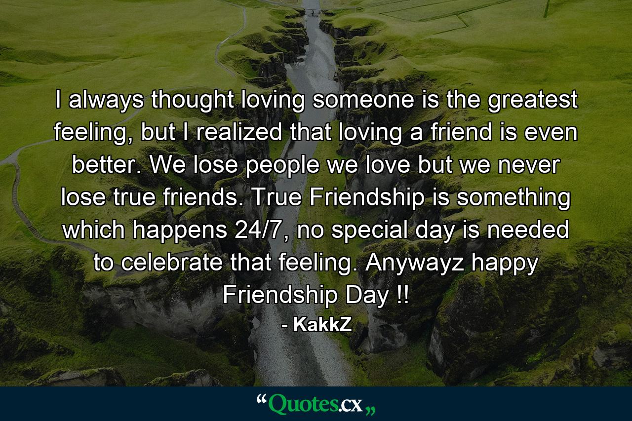 I always thought loving someone is the greatest feeling, but I realized that loving a friend is even better. We lose people we love but we never lose true friends. True Friendship is something which happens 24/7, no special day is needed to celebrate that feeling. Anywayz happy Friendship Day !! - Quote by KakkZ