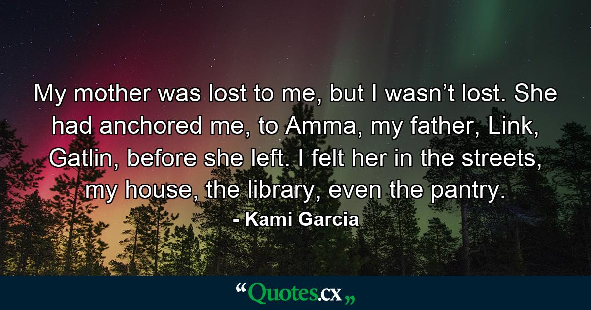 My mother was lost to me, but I wasn’t lost. She had anchored me, to Amma, my father, Link, Gatlin, before she left. I felt her in the streets, my house, the library, even the pantry. - Quote by Kami Garcia