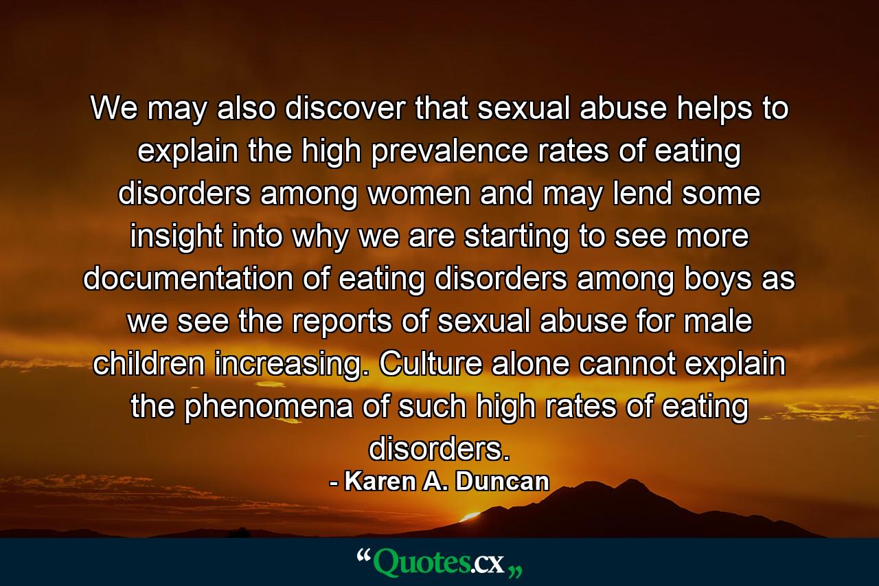 We may also discover that sexual abuse helps to explain the high prevalence rates of eating disorders among women and may lend some insight into why we are starting to see more documentation of eating disorders among boys as we see the reports of sexual abuse for male children increasing. Culture alone cannot explain the phenomena of such high rates of eating disorders. - Quote by Karen A. Duncan