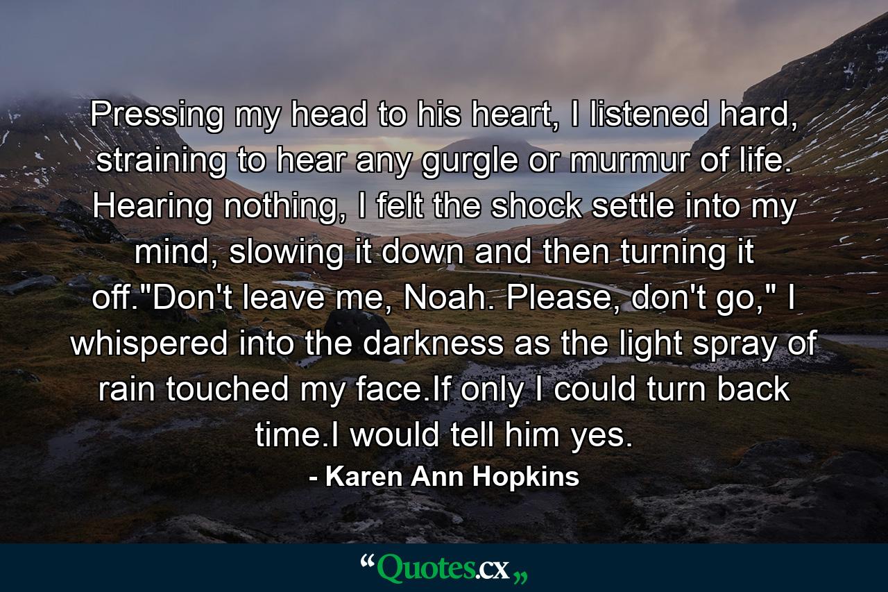 Pressing my head to his heart, I listened hard, straining to hear any gurgle or murmur of life. Hearing nothing, I felt the shock settle into my mind, slowing it down and then turning it off.