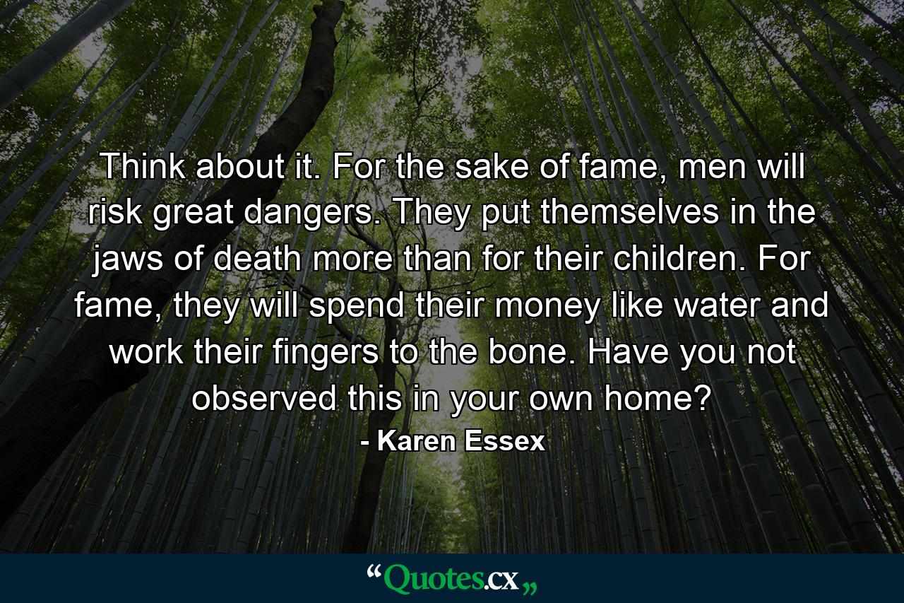 Think about it. For the sake of fame, men will risk great dangers. They put themselves in the jaws of death more than for their children. For fame, they will spend their money like water and work their fingers to the bone. Have you not observed this in your own home? - Quote by Karen Essex