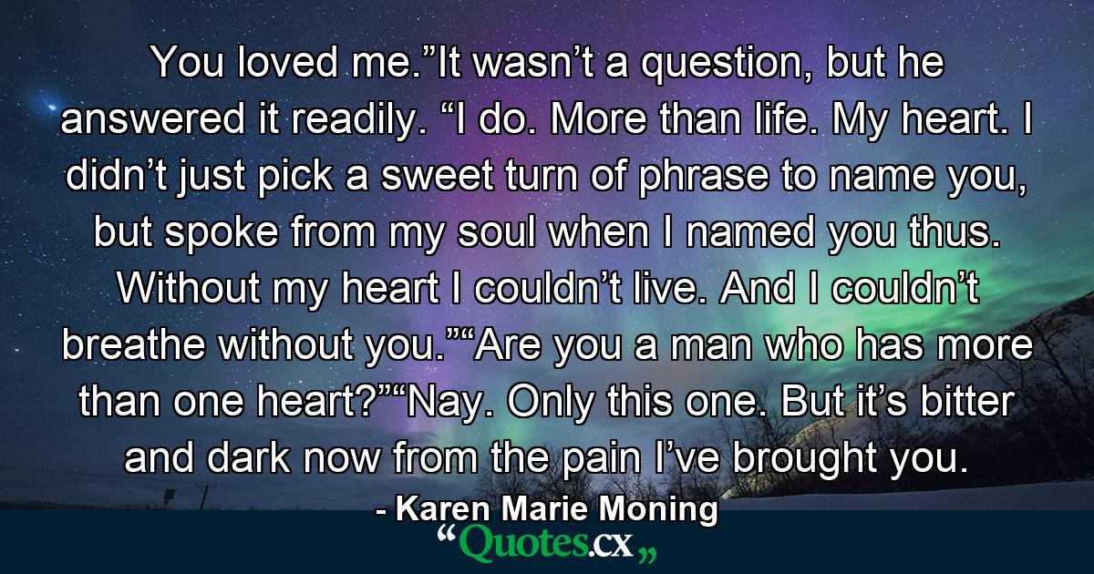 You loved me.”It wasn’t a question, but he answered it readily. “I do. More than life. My heart. I didn’t just pick a sweet turn of phrase to name you, but spoke from my soul when I named you thus. Without my heart I couldn’t live. And I couldn’t breathe without you.”“Are you a man who has more than one heart?”“Nay. Only this one. But it’s bitter and dark now from the pain I’ve brought you. - Quote by Karen Marie Moning