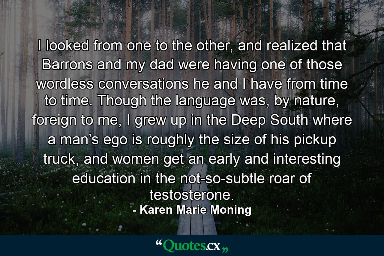 I looked from one to the other, and realized that Barrons and my dad were having one of those wordless conversations he and I have from time to time. Though the language was, by nature, foreign to me, I grew up in the Deep South where a man’s ego is roughly the size of his pickup truck, and women get an early and interesting education in the not-so-subtle roar of testosterone. - Quote by Karen Marie Moning